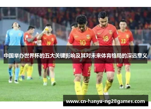 中国举办世界杯的五大关键影响及其对未来体育格局的深远意义