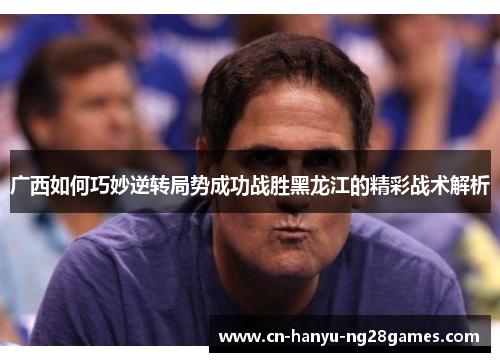 广西如何巧妙逆转局势成功战胜黑龙江的精彩战术解析