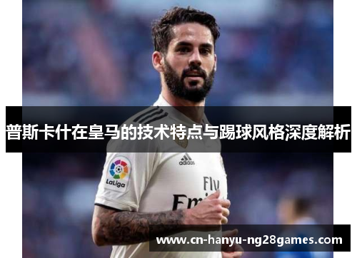 普斯卡什在皇马的技术特点与踢球风格深度解析