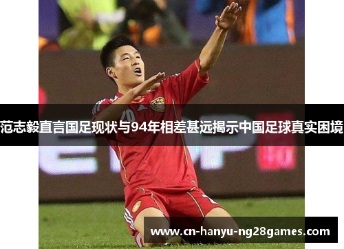 范志毅直言国足现状与94年相差甚远揭示中国足球真实困境