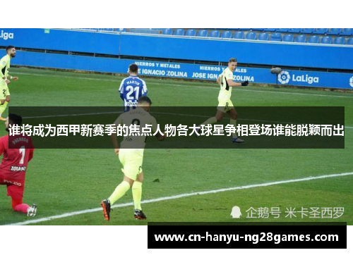 谁将成为西甲新赛季的焦点人物各大球星争相登场谁能脱颖而出