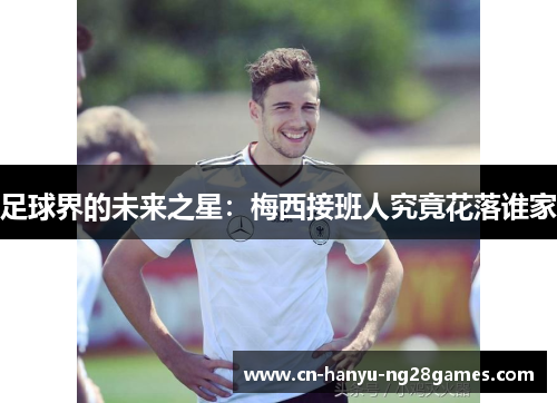 足球界的未来之星：梅西接班人究竟花落谁家