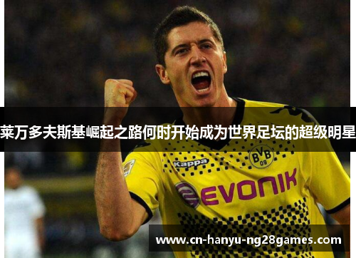 莱万多夫斯基崛起之路何时开始成为世界足坛的超级明星