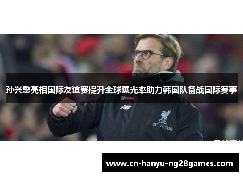 孙兴慜亮相国际友谊赛提升全球曝光率助力韩国队备战国际赛事