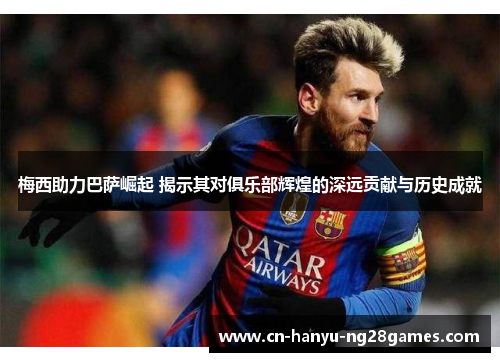 梅西助力巴萨崛起 揭示其对俱乐部辉煌的深远贡献与历史成就