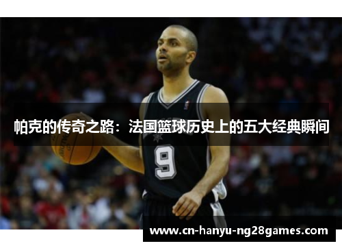 帕克的传奇之路：法国篮球历史上的五大经典瞬间
