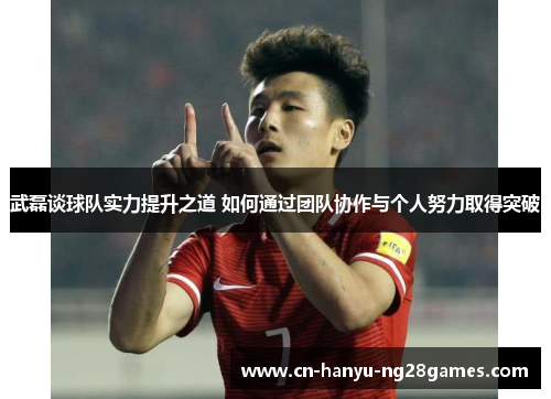 武磊谈球队实力提升之道 如何通过团队协作与个人努力取得突破