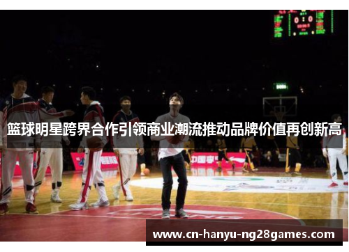 篮球明星跨界合作引领商业潮流推动品牌价值再创新高