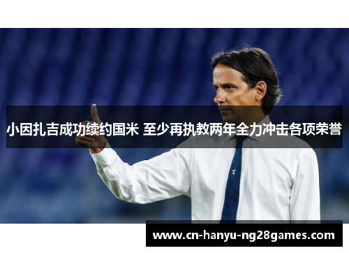 小因扎吉成功续约国米 至少再执教两年全力冲击各项荣誉